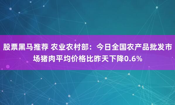 股票黑马推荐 农业农村部：今日全国农产品批发市场猪肉平均价格比昨天下降0.6%