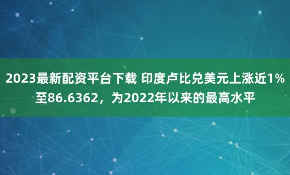 2023最新配资平台下载 印度卢比兑美元上涨近1%至86.6362，为2022年以来的最高水平