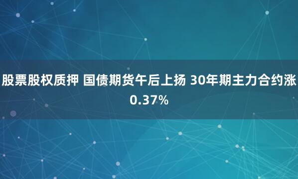 股票股权质押 国债期货午后上扬 30年期主力合约涨0.37%