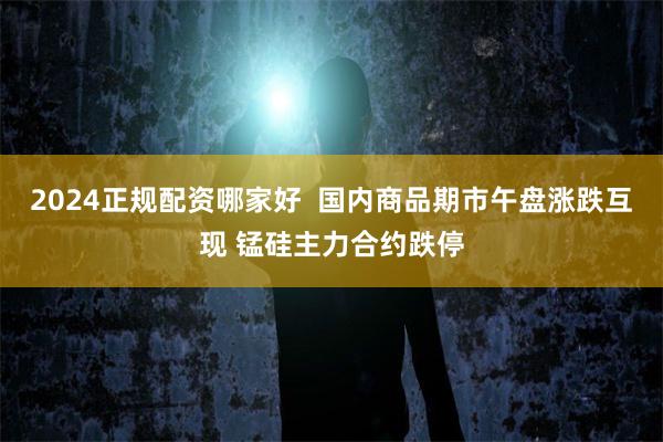 2024正规配资哪家好  国内商品期市午盘涨跌互现 锰硅主力合约跌停