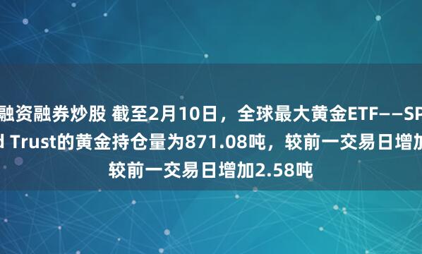 融资融券炒股 截至2月10日，全球最大黄金ETF——SPDR Gold Trust的黄金持仓量为871.08吨，较前一交易日增加2.58吨