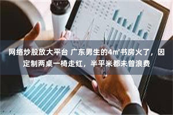 网络炒股放大平台 广东男生的4㎡书房火了，因定制两桌一椅走红，半平米都未曾浪费