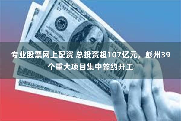 专业股票网上配资 总投资超107亿元，彭州39个重大项目集中签约开工