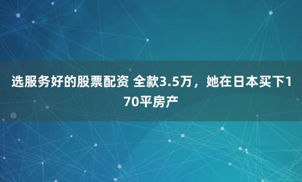 选服务好的股票配资 全款3.5万，她在日本买下170平房产