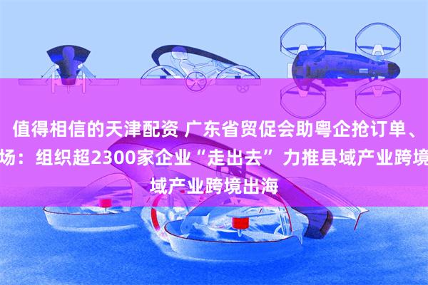 值得相信的天津配资 广东省贸促会助粤企抢订单、拓市场：组织超2300家企业“走出去” 力推县域产业跨境出海