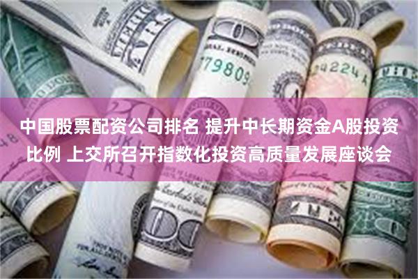 中国股票配资公司排名 提升中长期资金A股投资比例 上交所召开指数化投资高质量发展座谈会