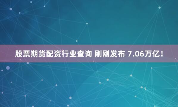 股票期货配资行业查询 刚刚发布 7.06万亿！