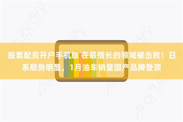 股票配资开户手机版 在最擅长的领域被击败！日系颓势明显，1月油车销量国产品牌登顶