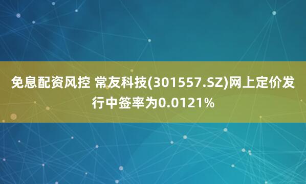 免息配资风控 常友科技(301557.SZ)网上定价发行中签率为0.0121%