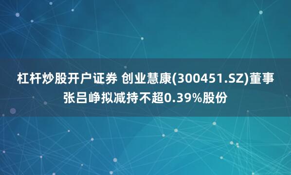 杠杆炒股开户证券 创业慧康(300451.SZ)董事张吕峥拟减持不超0.39%股份