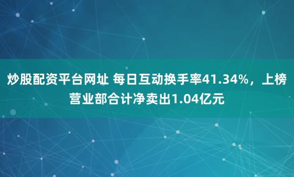 炒股配资平台网址 每日互动换手率41.34%，上榜营业部合计净卖出1.04亿元