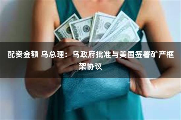 配资金额 乌总理：乌政府批准与美国签署矿产框架协议