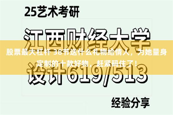 股票最大杠杆 38节送什么礼物给情人，为她量身定制的十款好物，赶紧码住了！