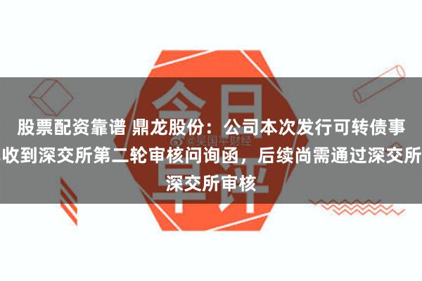 股票配资靠谱 鼎龙股份：公司本次发行可转债事项已收到深交所第二轮审核问询函，后续尚需通过深交所审核