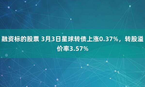 融资标的股票 3月3日星球转债上涨0.37%，转股溢价率3.57%