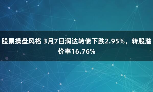 股票操盘风格 3月7日润达转债下跌2.95%，转股溢价率16.76%