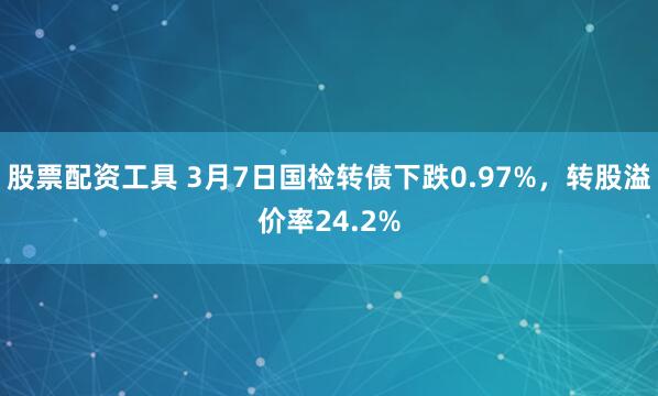 股票配资工具 3月7日国检转债下跌0.97%，转股溢价率24.2%