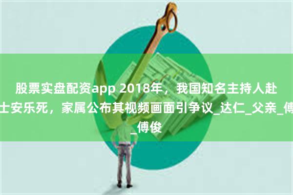 股票实盘配资app 2018年，我国知名主持人赴瑞士安乐死，家属公布其视频画面引争议_达仁_父亲_傅俊